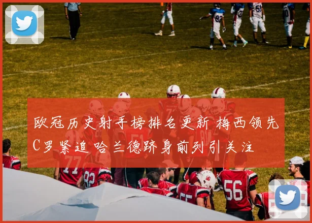 欧冠历史射手榜排名更新 梅西领先C罗紧追 哈兰德跻身前列引关注