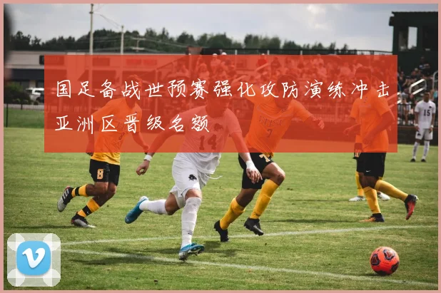 国足备战世预赛强化攻防演练冲击亚洲区晋级名额