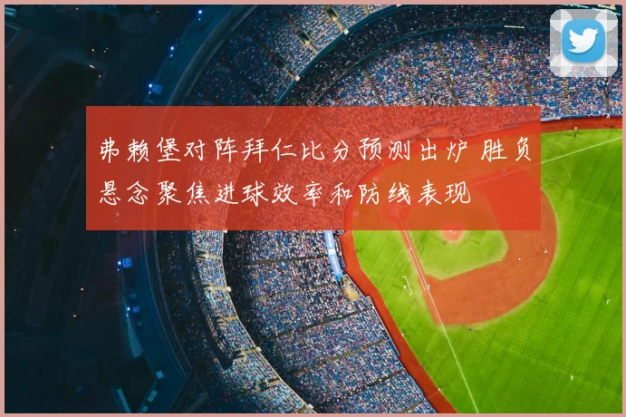 弗赖堡对阵拜仁比分预测出炉 胜负悬念聚焦进球效率和防线表现