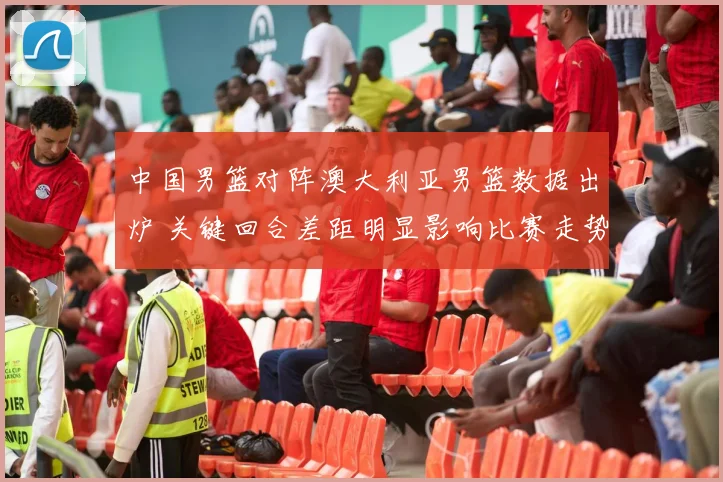 中国男篮对阵澳大利亚男篮数据出炉 关键回合差距明显影响比赛走势