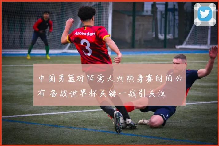 中国男篮对阵意大利热身赛时间公布 备战世界杯关键一战引关注