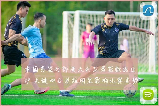 中国男篮对阵澳大利亚男篮数据出炉 关键回合差距明显影响比赛走势