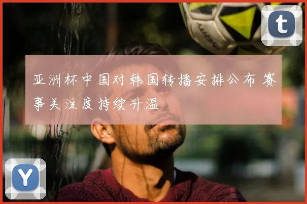 亚洲杯中国对韩国转播安排公布 赛事关注度持续升温