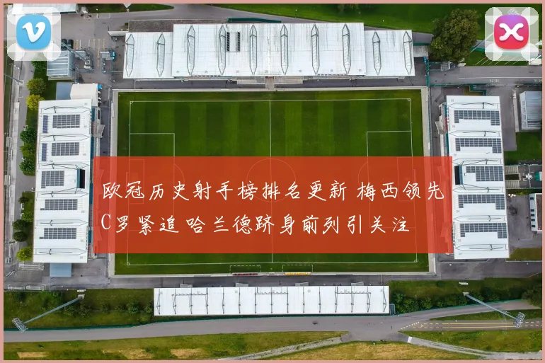 欧冠历史射手榜排名更新 梅西领先C罗紧追 哈兰德跻身前列引关注