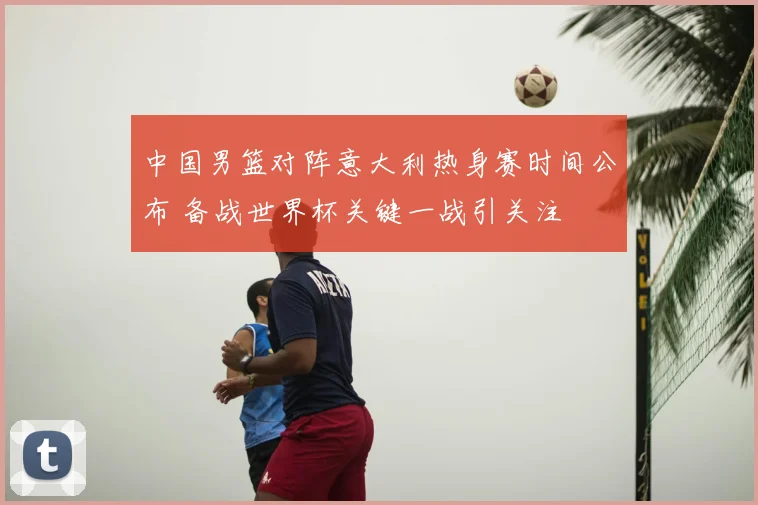 中国男篮对阵意大利热身赛时间公布 备战世界杯关键一战引关注
